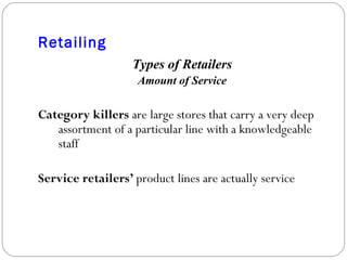 Retailing Types of Retailers Amount of Service Category killers  are large stores that carry a very deep assortment of a particular line with a knowledgeable staff Service retailers’  product lines are actually service 