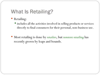 What Is Retailing? Retailing: includes all the activities involved in selling products or services directly to final consumers for their personal, non-business use. Most retailing is done by  retailers , but  nonstore retailing  has recently grown by leaps and bounds. 