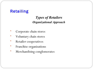 Retailing Types of Retailers Organizational Approach Corporate chain stores Voluntary chain stores Retailer cooperatives Franchise organizations Merchandising conglomerates 