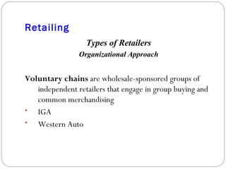 Retailing Types of Retailers Organizational Approach Voluntary chains  are wholesale-sponsored groups of independent retailers that engage in group buying and common merchandising IGA Western Auto 