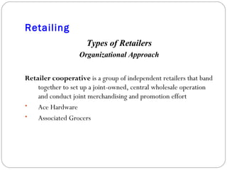 Retailing Types of Retailers Organizational Approach Retailer cooperative  is a group of independent retailers that band together to set up a joint-owned, central wholesale operation and conduct joint merchandising and promotion effort Ace Hardware Associated Grocers 