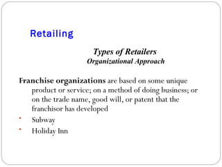 Retailing Franchise organizations  are based on some unique product or service; on a method of doing business; or on the trade name, good will, or patent that the franchisor has developed Subway Holiday Inn Types of Retailers  Organizational Approach 