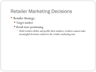 Retailer Marketing Decisions Retailer Strategy: Target market Retail store positioning Until retailers define and profile their markets, retailers cannot make meaningful decisions related to the retailer marketing mix. 