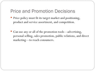 Price and Promotion Decisions Price policy must fit its target market and positioning, product and service assortment, and competition. Can use any or all of the promotion tools—advertising, personal selling, sales promotion, public relations, and direct marketing—to reach consumers. 