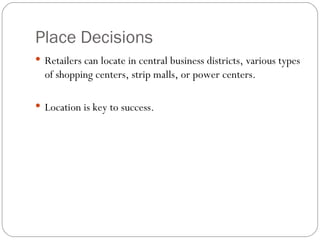 Place Decisions Retailers can locate in central business districts, various types of shopping centers, strip malls, or power centers. Location is key to success. 