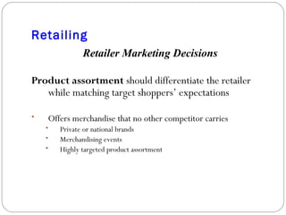 Retailing Retailer Marketing Decisions Product assortment  should differentiate the retailer while matching target shoppers’ expectations Offers merchandise that no other competitor carries Private or national brands Merchandising events Highly targeted product assortment 