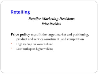 Retailing Retailer Marketing Decisions Price Decision Price policy  must fit the target market and positioning, product and service assortment, and competition High markup on lower volume Low markup on higher volume 