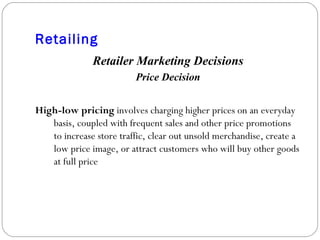 Retailing Retailer Marketing Decisions Price Decision High-low pricing  involves charging higher prices on an everyday basis, coupled with frequent sales and other price promotions to increase store traffic, clear out unsold merchandise, create a low price image, or attract customers who will buy other goods at full price 