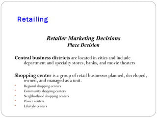 Retailing Retailer Marketing Decisions Place Decision Central business districts  are located in cities and include department and specialty stores, banks, and movie theaters Shopping center  is a group of retail businesses planned, developed, owned, and managed as a unit. Regional shopping centers Community shopping centers Neighborhood shopping centers Power centers Lifestyle centers 