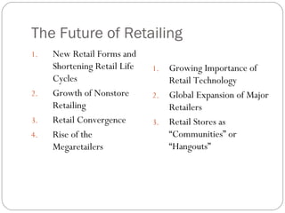 The Future of Retailing New Retail Forms and Shortening Retail Life Cycles Growth of Nonstore Retailing Retail Convergence Rise of the Megaretailers Growing Importance of Retail Technology Global Expansion of Major Retailers Retail Stores as “Communities” or “Hangouts” 