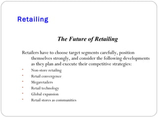 Retailing The Future of Retailing Retailers have to choose target segments carefully, position themselves strongly, and consider the following developments as they plan and execute their competitive strategies: Non-store retailing Retail convergence Megaretailers Retail technology Global expansion Retail stores as communities 