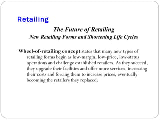 Retailing The Future of Retailing New Retailing Forms and Shortening Life Cycles Wheel-of-retailing concept  states that many new types of retailing forms begin as low-margin, low-price, low-status operations and challenge established retailers. As they succeed, they upgrade their facilities and offer more services, increasing their costs and forcing them to increase prices, eventually becoming the retailers they replaced. 