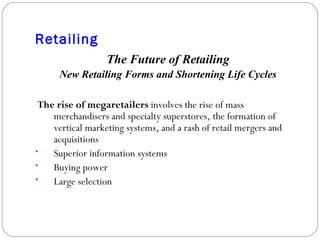 Retailing The Future of Retailing New Retailing Forms and Shortening Life Cycles The rise of megaretailers  involves the rise of mass merchandisers and specialty superstores, the formation of vertical marketing systems, and a rash of retail mergers and acquisitions Superior information systems Buying power Large selection 