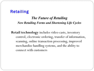 Retailing The Future of Retailing New Retailing Forms and Shortening Life Cycles Retail technology  includes video-casts, inventory control, electronic ordering, transfer of information, scanning, online transaction processing, improved merchandise handling systems, and the ability to connect with customers 
