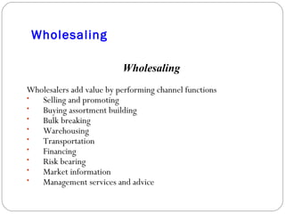 Wholesaling Wholesaling Wholesalers add value by performing channel functions Selling and promoting Buying assortment building Bulk breaking Warehousing Transportation Financing Risk bearing Market information Management services and advice 