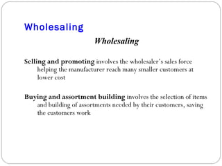 Wholesaling Wholesaling Selling and promoting  involves the wholesaler’s sales force helping the manufacturer reach many smaller customers at lower cost Buying and assortment   building  involves the selection of items and building of assortments needed by their customers, saving the customers work 