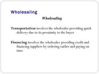 Wholesaling Wholesaling Transportation  involves the wholesaler providing quick delivery due to its proximity to the buyer Financing  involves the wholesaler providing credit and financing suppliers by ordering earlier and paying on time 