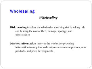 Wholesaling Wholesaling Risk bearing  involves the wholesaler absorbing risk by taking title and bearing the cost of theft, damage, spoilage, and obsolescence Market information  involves the wholesaler providing information to suppliers and customers about competitors, new products, and price developments 