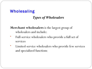 Wholesaling Types of Wholesalers Merchant wholesalers  is the largest group of wholesalers and include: Full-service wholesalers who provide a full set of services Limited-service wholesalers who provide few services and specialized functions 