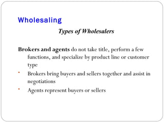 Wholesaling Types of Wholesalers Brokers and agents  do not take title, perform a few functions, and specialize by product line or customer type Brokers bring buyers and sellers together and assist in negotiations Agents represent buyers or sellers 