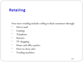 Retailing Non-store retailing includes selling to final consumers through: Direct mail Catalogs Telephone Internet TV shopping Home and office parties Door-to-door sales Vending machines 13-5 