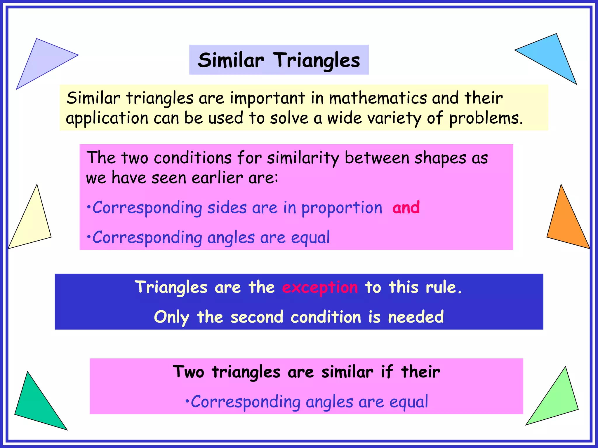 Similar Triangles
Similar triangles are important in mathematics and their
application can be used to solve a wide variety of problems.
The two conditions for similarity between shapes as
we have seen earlier are:
•Corresponding sides are in proportion and
•Corresponding angles are equal
Triangles are the exception to this rule.
Only the second condition is needed
Two triangles are similar if their
•Corresponding angles are equal
 