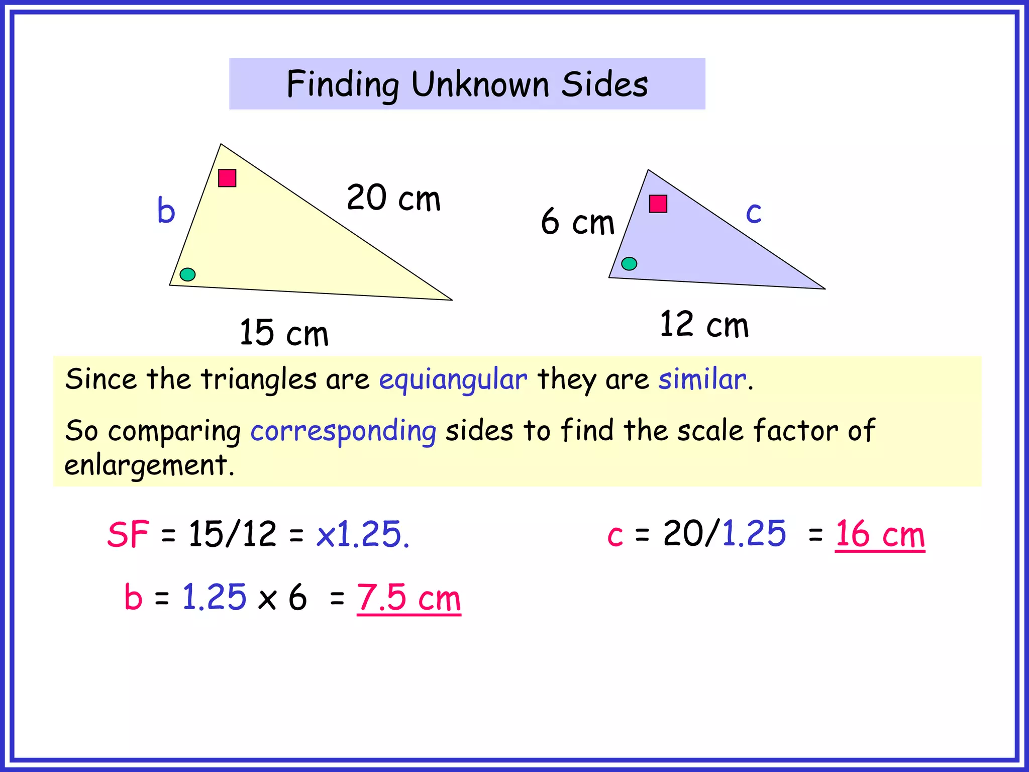 Finding Unknown Sides
20 cm
15 cm 12 cm
6 cm
b c
Since the triangles are equiangular they are similar.
So comparing corresponding sides to find the scale factor of
enlargement.
SF = 15/12 = x1.25.
b = 1.25 x 6 = 7.5 cm
c = 20/1.25 = 16 cm
 
