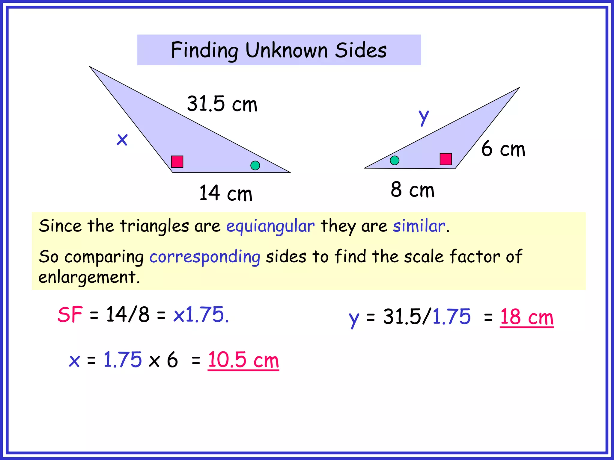 31.5 cm
14 cm 8 cm
6 cm
x
y
SF = 14/8 = x1.75.
x = 1.75 x 6 = 10.5 cm
y = 31.5/1.75 = 18 cm
Since the triangles are equiangular they are similar.
So comparing corresponding sides to find the scale factor of
enlargement.
Finding Unknown Sides
 