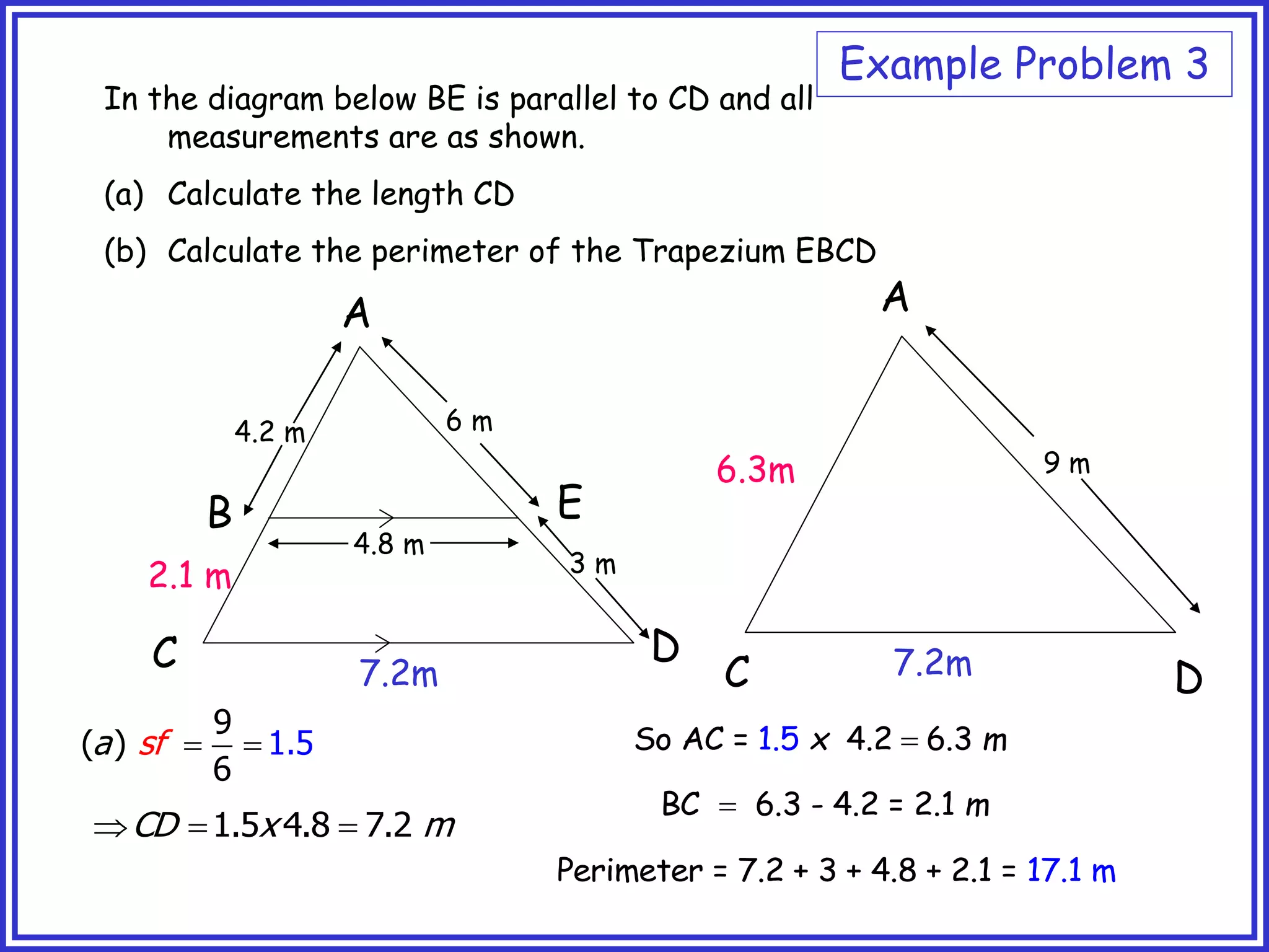 A
B
C D
E
In the diagram below BE is parallel to CD and all
measurements are as shown.
(a) Calculate the length CD
(b) Calculate the perimeter of the Trapezium EBCD
4.8 m
6 m
3 m
4.2 m
9 m
A
C D
7.2m 7.2m
2.1 m
6.3m
 
9
( )
6
1.5
f
a s
  
1.5 4.8 7.2
CD x m
So AC = 4.2 6 3
.5
1 .
x m

BC 6.3 - 4.2 = 2.1 m

Perimeter = 7.2 + 3 + 4.8 + 2.1 17
= .1 m
Example Problem 3
 
