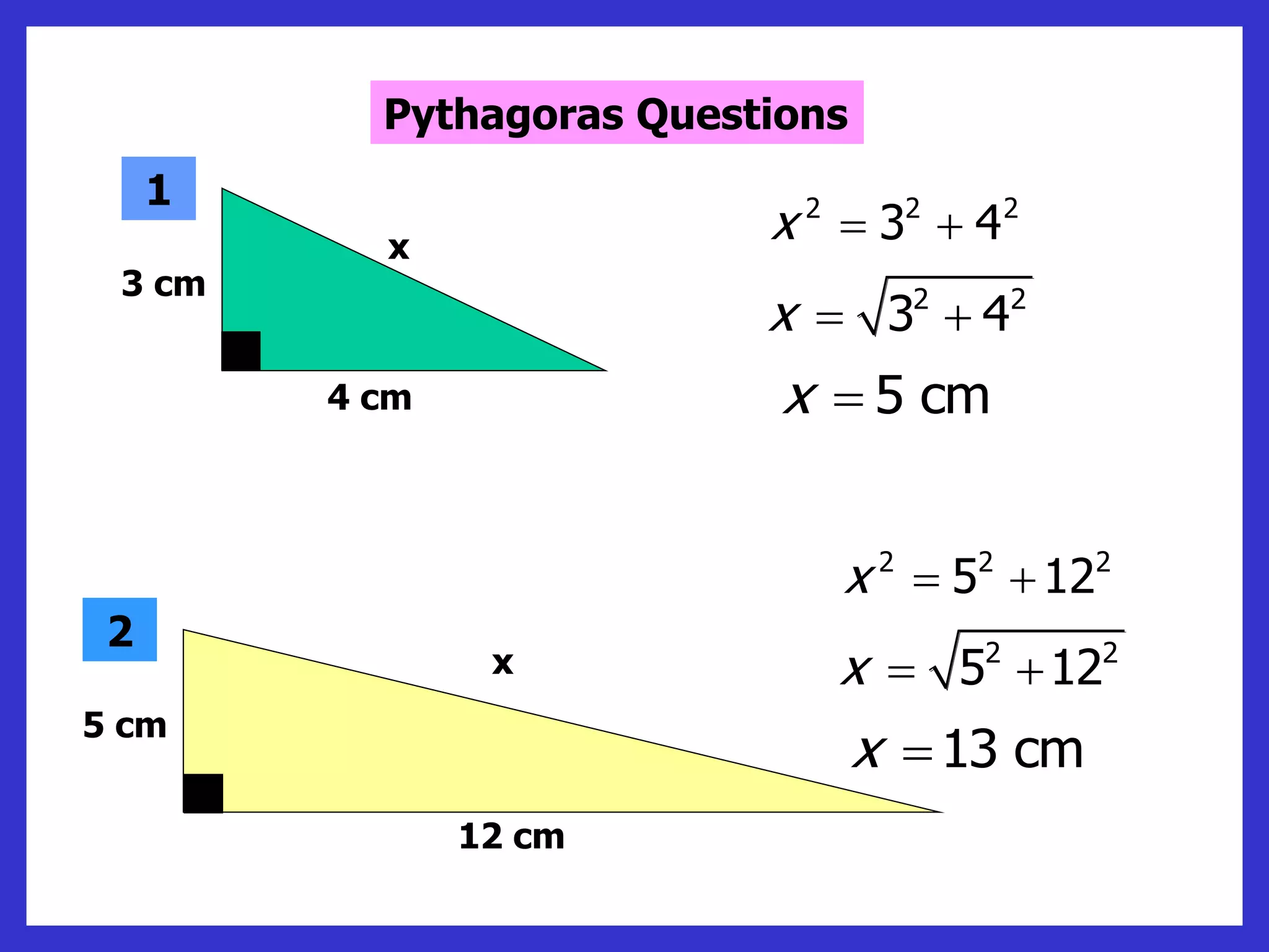 2 2 2
3 4
x  
2 2
3 4
x  
5 cm
x 
2 2 2
5 12
x  
2 2
5 12
x  
13 cm
x 
3 cm
4 cm
x
1
5 cm
12 cm
x
2
Pythagoras Questions
 