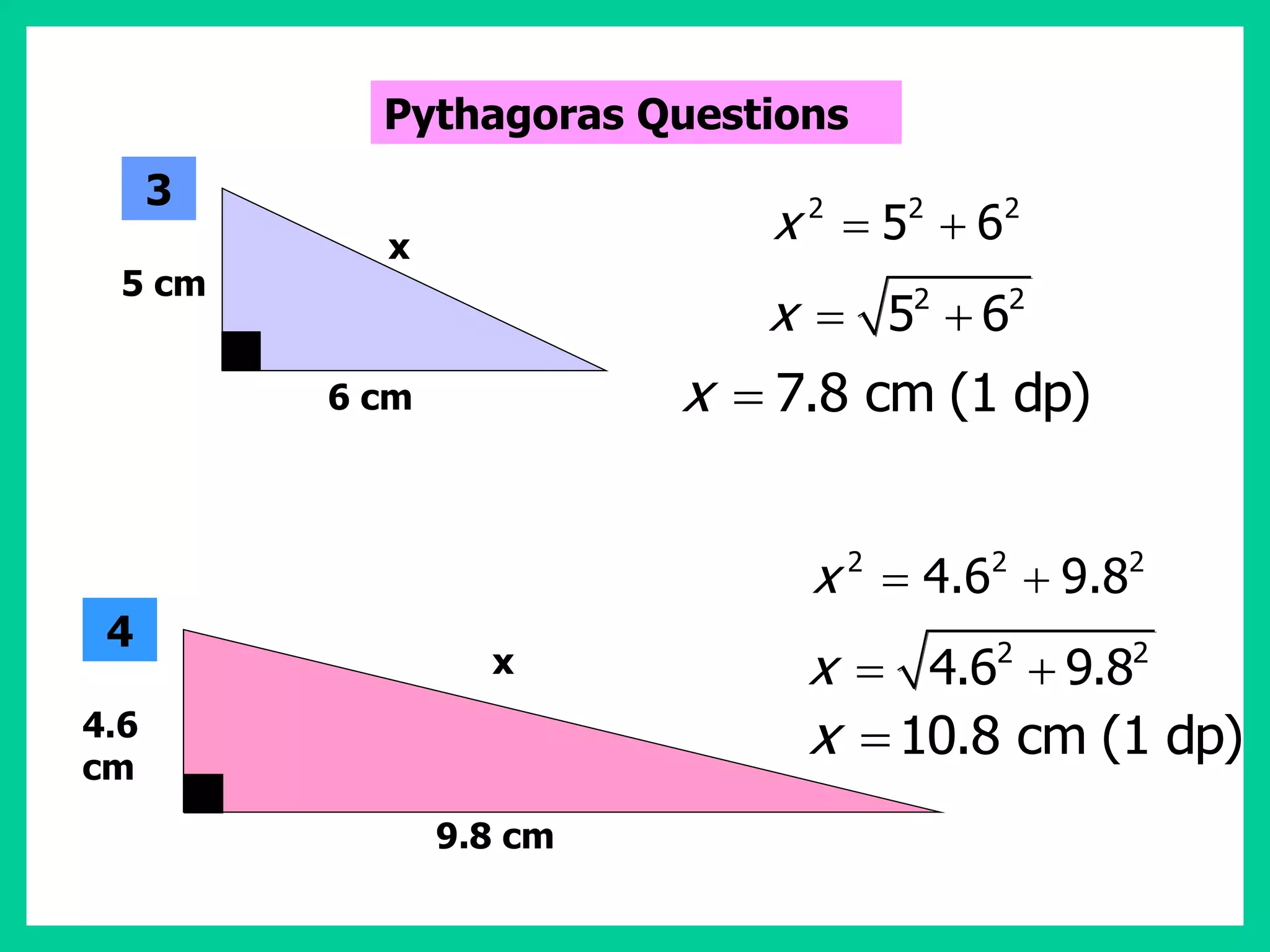 2 2 2
5 6
x  
2 2
5 6
x  
7.8 cm (1 dp)
x 
2 2 2
4.6 9.8
x  
2 2
4.6 9.8
x  
10.8 cm (1 dp)
x 
5 cm
6 cm
x
3
4.6
cm
9.8 cm
x
4
Pythagoras Questions
 