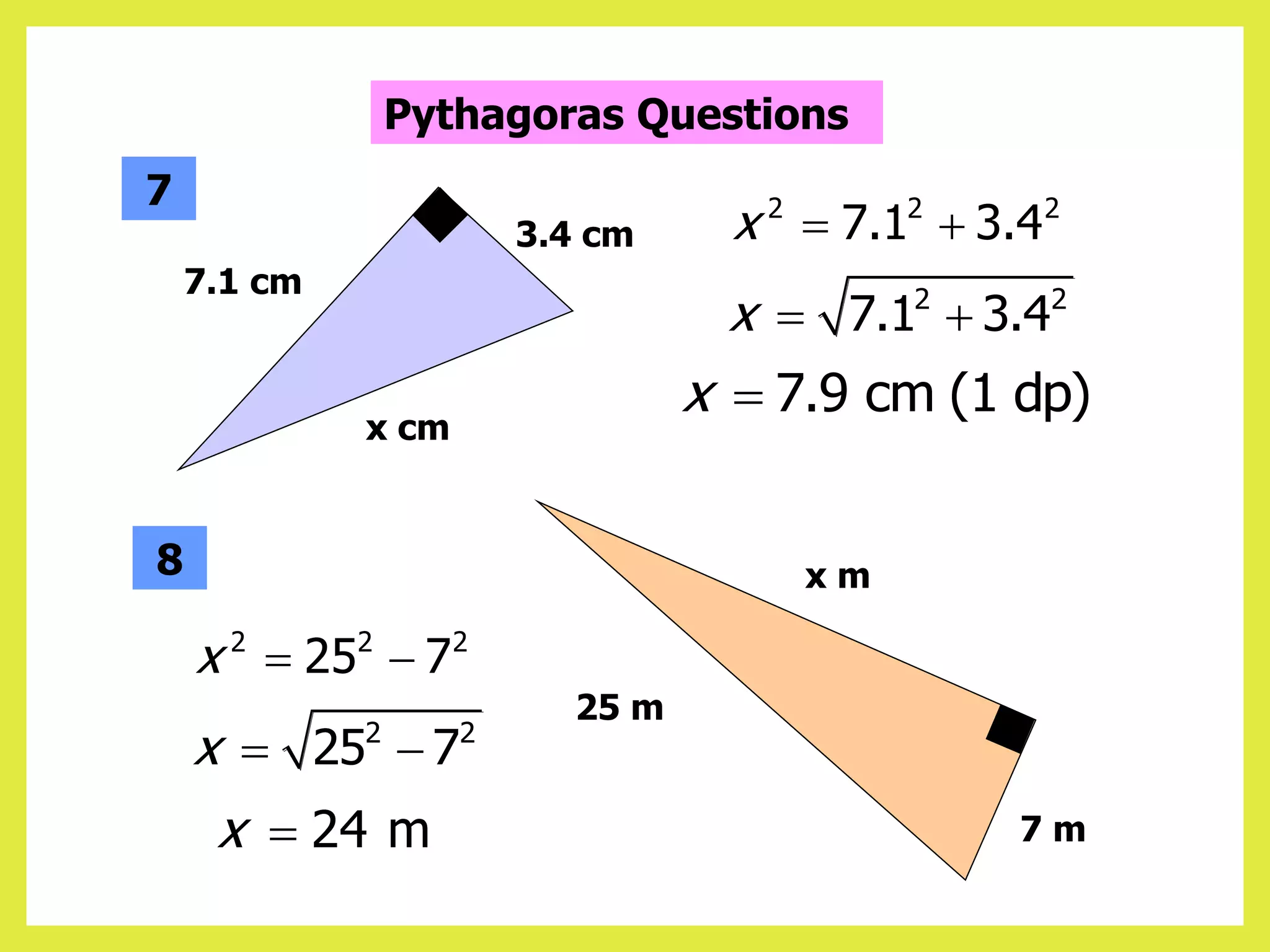 2 2 2
7.1 3.4
x  
2 2
7.1 3.4
x  
7.9 cm (1 dp)
x 
7.1 cm
x cm
3.4 cm
7
8
25 m
7 m
x m
2 2 2
25 7
x  
2 2
25 7
x  
24 m
x 
Pythagoras Questions
 
