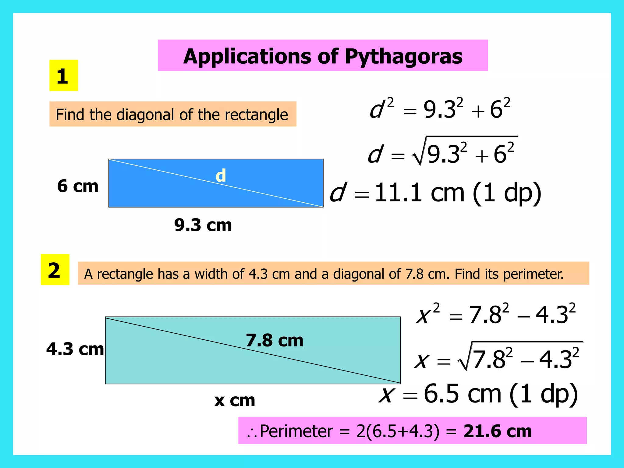 Applications of Pythagoras
Find the diagonal of the rectangle
6 cm
9.3 cm
1
2 2 2
9.3 6
d  
2 2
9.3 6
d  
11.1 cm (1 dp)
d 
d
A rectangle has a width of 4.3 cm and a diagonal of 7.8 cm. Find its perimeter.
2
7.8 cm
4.3 cm
x cm
2 2 2
7.8 4.3
x  
2 2
7.8 4.3
x  
6.5 cm (1 dp)
x 
Perimeter = 2(6.5+4.3) = 21.6 cm
 