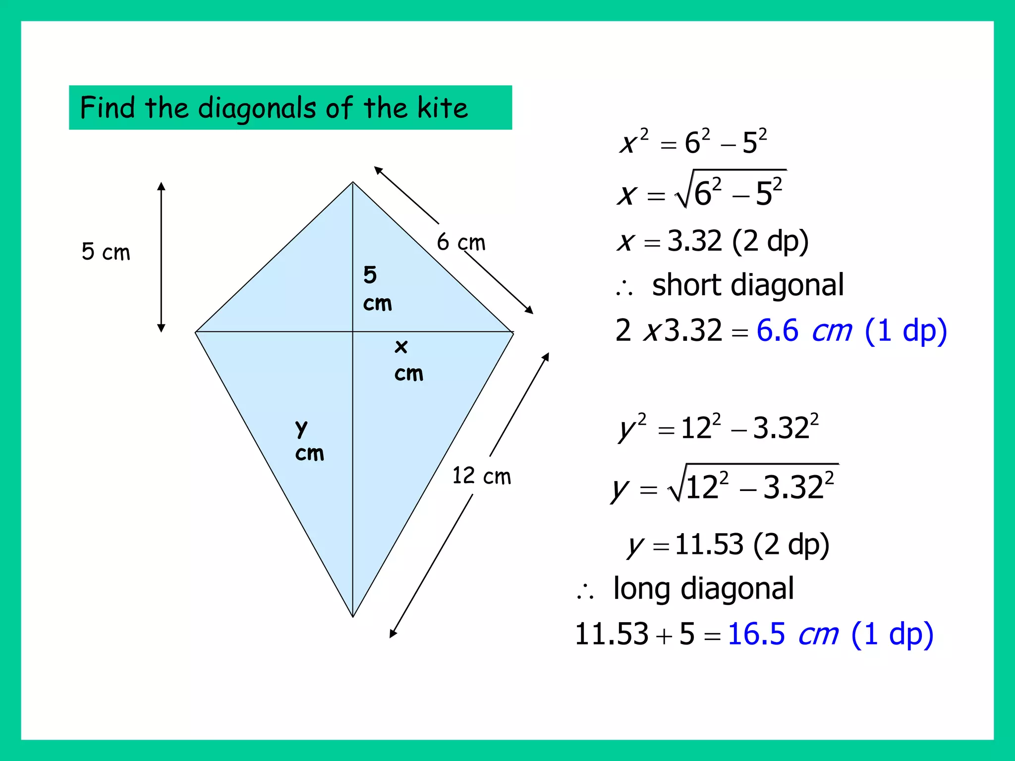 5 cm
12 cm
6 cm
Find the diagonals of the kite
2 2 2
6 5
x  
5
cm
x
cm
y
cm
2 2
6 5
x  
3.32 (2 dp)
x 
short diagonal
2 6.6 (1
3.3 dp
2 )
x cm


2 2 2
12 3.32
y  
2 2
12 3.32
y  
11.53 (2 dp)
y 
long diagonal
11.5 16.5
3 5 (1 dp)
cm

 
 