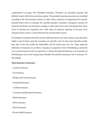comprehensive coverage with affordable premiums. Premiums are periodical payment and
different insurers offer diverse premiumoptions. The periodical insurance premiums are calculated
according to the total insurance amount. In other words, a promise of compensation for specific
potential future losses in exchange for a periodic payment. Insurance is designed to protect the
financial well-being of an individual, company or other entity in the case of unexpected loss. Some
forms of insurance are required by law, while others are optional. Agreeing to the terms of an
insurance policy creates a contract between the insured and the insurer.
In exchange for payments from the insured (called premiums), the insurer agrees to pay the policy
holder a sum of money upon the occurrence of a specific event. In most cases, the policy holder
pays part of the loss (called the deductible), and the insurer pays the rest. Some important
definitions of insurance are as follows: Insurance is cooperative form of distributing a certainrisk
over a group of persons who are exposed to it. Ghosh and Agarwal Insurance is an instrument of
distributing the loss of few among many. Disnadle The collective bearing of risk is insurance. W.
Beverideges
Main Branches of Insurance
- Accident Insurance
- Fire Insurance
- Holiday and Travel Insurance
- Household Insurance
- Liability Insurance
- Livestock and Bloodstock Insurance
- Marine Insurance
- Motor Insurance
- Pluvial Insurance
- Private Health Insurance
 