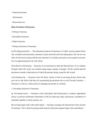 - Property Insurance
- Reinsurance
- Retrocession etc.
Basic Functions of Insurance
1.Primary Functions
2.Secondary Functions
3.Other Functions
1.Primary functions of insurance
(a) Providing protection — The elementary purpose of insurance is to allow security against future
risk, accidents and uncertainty. Insurance cannot arrest the risk from taking place, but can for sure
allow for the losses arising with the risk. Insurance is in reality a protective cover against economic
loss, by apportioning the risk with others.
(b) Collective risk bearing — Insurance is an instrument to share the financial loss. It is a medium
through which few losses are divided among larger number of people. All the insured add the
premiums towards a fund and out of which the persons facing a specific risk is paid.
(c)Evaluating risk — Insurance fixes the likely volume of risk by assessing diverse factors that
give rise to risk. Risk is the basis for ascertaining the premium rate as well. Provide Certainty —
Insurance is a device, which assists in changing uncertainty to certainty.
2. Secondary functions of insurance
(a) Preventing losses — Insurance warns individuals and businessmen to embrace appropriate
device to prevent unfortunate aftermaths of risk by observing safety instructions; installation of
automatic sparkler or alarm systems, etc. '
(b) Covering larger risks with small capital — Insurance assuages the businessmen from security
investments. This is done by paying small amount of premium against larger risks and dubiety. '
 