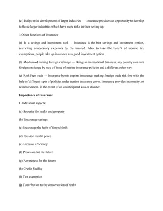 (c ) Helps in the development of larger industries — Insurance provides an opportunity to develop
to those larger industries which have more risks in their setting up.
3.Other functions of insurance
(a) Is a savings and investment tool — Insurance is the best savings and investment option,
restricting unnecessary expenses by the insured. Also, to take the benefit of income tax
exemptions, people take up insurance as a good investment option.
(b) Medium of earning foreign exchange — Being an international business, any country can earn
foreign exchange by way of issue of marine insurance policies and a different other way.
(c) Risk Free trade — Insurance boosts exports insurance, making foreign trade risk free with the
help of different types of policies under marine insurance cover. Insurance provides indemnity, or
reimbursement, in the event of an unanticipated loss or disaster.
Importance of Insurance
I .Individual aspects:
(a) Security for health and property
(b) Encourage savings
(c)Encourage the habit of forced thrift
(d) Provide mental peace
(e) Increase efficiency
(f) Provision for the future
(g) Awareness for the future
(h) Credit Facility
(i) Tax exemption
(j) Contribution to the conservation of health
 