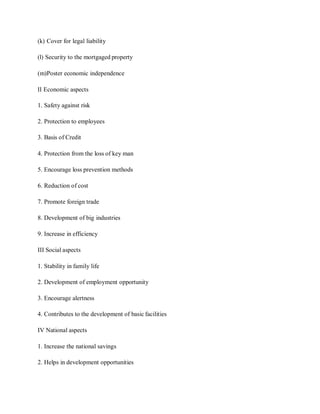 (k) Cover for legal liability
(l) Security to the mortgaged property
(m)Poster economic independence
II Economic aspects
1. Safety against risk
2. Protection to employees
3. Basis of Credit
4. Protection from the loss of key man
5. Encourage loss prevention methods
6. Reduction of cost
7. Promote foreign trade
8. Development of big industries
9. Increase in efficiency
III Social aspects
1. Stability in family life
2. Development of employment opportunity
3. Encourage alertness
4. Contributes to the development of basic facilities
IV National aspects
1. Increase the national savings
2. Helps in development opportunities
 