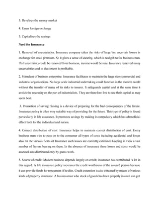 3. Develops the money market
4. Earns foreign exchange
5. Capitalizes the savings
Need for Insurance
1. Removal of uncertainties: Insurance company takes the risks of large but uncertain losses in
exchange for small premium. So it gives a sense of security, which is real gift to the business man.
Ifalluncertaintycould be removed from business, income would be sure. Insurance removed many
uncertainties and to that extent is profitable.
2. Stimulant of business enterprise: Insurance facilitates to maintain the large size commercial and
industrial organizations. No large scale industrial undertaking could function in the modern world
without the transfer of many of its risks to insurer. It safeguards capital and at the same time it
avoids the necessity on the part of industrialists. They are therefore free to use their capital as may
seem best.
3. Promotion of saving: Saving is a device of preparing for the bad consequences of the future.
Insurance policy is often very suitable way of providing for the future. This type of policy is found
particularly in life assurance. It promotes savings by making it compulsory which has abeneficial
effect both for the individual and nation.
4. Correct distribution of cost: Insurance helps to maintain correct distribution of cost. Every
business man tries to pass on to the consumer all types of costs including accidental and losses
also. In the various fields of Insurance such losses are correctly estimated keeping in view a vast
number of factors bearing on them. In the absence of insurance these losses and costs would be
assessed and distributed only by guess work.
5. Source of credit: Modem business depends largely on credit; insurance has contributed ‘a lot in
this regard. A life insurance policy increases the credit worthiness of the assured person because
it can provide funds for repayment if he dies. Credit extension is also obtained by means of various
kinds of property insurance. A businessman who stock of goods has been properly insured can get
 