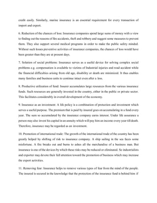 credit easily. Similarly, marine insurance is an essential requirement for every transaction of
import and export.
6. Reduction of the chances of loss: Insurance companies spend large sums of money with a view
to finding out the reasons of fire accidents, theft and robbery and suggest some measures to prevent
them. They also support several medical programs in order to make the public safety minded.
Without such losses preventive activities of insurance companies, the chances of loss would have
been greater than they are at present days.
7. Solution of social problems: Insurance serves as a useful device for solving complex social
problems e.g. compensation is available to victims of Industrial injuries and road accident while
the financial difficulties arising from old age, disability or death are minimized. It thus enables
many families and business units to continue intact even after a loss.
8. Productive utilization of fund: Insurer accumulates large resources from the various insurance
funds. Such resources are generally invested in the country, either in the public or private sector.
This facilitates considerably in overall development of the economy.
9. Insurance as an investment: A life policy is a combination of protection and investment which
serves a useful purpose. The premium that is paid by insured goes on accumulating in a fund every
year. The sum so accumulated by the insurance company earns interest. Under life assurance a
person may also invest his capital in an annuity which will pay him an income every year till death.
Therefore, insurance may be regarded as an investment.
10. Promotion of international trade: The growth of the international trade of the country has been
greatly helped by shifting of risk to insurance company. A ship sailing in the sea faces some
misfortune. A fire breaks out and burns to ashes all the merchandise of a business man. But
insurance is one of the devices by which these risks may be reduced or eliminated. So industrialists
and exporter may devote their full attention toward the promotion of business which may increase
the export activities.
11. Removing fear: Insurance helps to remove various types of fear from the mind of the people.
The insured is secured in the knowledge that the protection of the insurance fund is behind him if
 
