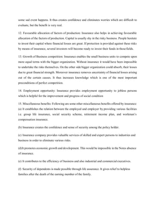 some sad event happens. It thus creates confidence and eliminates worries which are difficult to
evaluate, but the benefit is very real.
12. Favourable allocation of factors of production: Insurance also helps in achieving favourable
allocation of the factors of production. Capital is usually shy in the risky business. People hesitate
to invest their capital where financial losses are great. If protection is provided against these risks
by means of insurance, several investors will become ready to invest their funds in thosefields.
13. Growth of Business competition: Insurance enables the small business units to compete upon
more equal terms with the bigger organization. Without insurance it would have been impossible
to undertake the risks themselves. On the other side bigger organization could absorb, their losses
due to great financial strength. Moreover insurance removes uncertainty of financial losses arising
out of the certain causes. It thus increases knowledge which is one of the most important
preconditions of perfect competition.
14. Employment opportunity: Insurance provides employment opportunity to jobless persons
which is helpful for the improvement and progress of social condition
15. Miscellaneous benefits: Following are some other miscellaneous benefits offered by insurance:
(a) It establishes the relation between the employed and employer by providing various facilities
i.e. group life insurance, social security scheme, retirement income plan, and workman’s
compensation insurance.
(b) Insurance creates the confidence and sense of security among the policy holder.
(c) Insurance company provides valuable services of skilled and expert persons to industries and
business in order to eliminate various risks.
(d)It promotes economic growth and development. This would be impossible in the Notes absence
of insurance.
(e) It contributes to the efficiency of business and also industrial and commercial executives.
(f) Security of dependents is made possible through life assurance. It gives relief to helpless
families after the death of the earning member of the family.
 