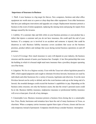Importance of Insurance in Business
1. Theft: A new business is a big target for thieves. New computers, furniture and other office
equipment are worth more at a pawn or chop shop than older equipment. Even older businesses
that have just undergone renovations and upgrades are a target. Replacement insurance protects a
business in the event of stolen equipment, replacing the missing items and paying for repairs from
damage caused by the invasion.
2. Liability: If a customer slips and falls while on your business premises or your product has a
defect that injures a customer and you do not have insurance, this could spell the end of your
business. If a company car is involved in an accident and someone is injured, that could be
disastrous as well. Business liability insurance covers accidents that occur on the business
premises, product defects and mishaps that occur during normal business operations on and off
premises.
3. Level of Coverage: How much insurance to carry will depend on your industry, the business
structure and the amount of assets your business has. Example: A law firm partnership that owns
the building in which it is housed might need more insurance than a jewellery designer operating
out of her home.
4. Litigation: We live in a litigious society. Even with the Texas tort reform legislation passed in
2003, which capped judgments and sought to eliminate frivolous lawsuits, businesses are sued by
individuals and other businesses for a variety of reasons, legitimate and otherwise. Even the most
frivolous lawsuit can be costly to defend; and in the event business ends up on the losing end of a
lawsuit, the awarded damages could exceed the business’s capabilities to pay. Depending on the
business entity structure, not only the business assets, but also the owner’s personal assets could
be at risk. Business liability insurance, malpractice insurance or professional liability insurance
will cover at least part, if not all, of any damages.
5. Catastrophic Loss: Business insurance protects a business from closing due to a catastrophic
loss. Fires, floods, hurricanes and tornadoes have been the end of many businesses in Texas, as
elsewhere. When a company carries insurance against these types of losses, closure and loss are
only temporary instead of permanent. Companies should always consider business interruption
 