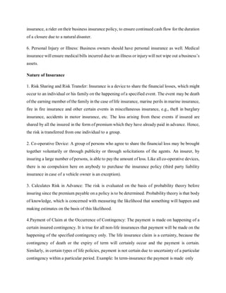 insurance, a rider on their business insurance policy, to ensure continued cash flow for the duration
of a closure due to a natural disaster.
6. Personal Injury or Illness: Business owners should have personal insurance as well. Medical
insurance will ensure medical bills incurred due to an illness or injurywill not wipe out a business’s
assets.
Nature of Insurance
1. Risk Sharing and Risk Transfer: Insurance is a device to share the financial losses, which might
occur to an individual or his family on the happening of a specified event. The event may be death
ofthe earning member of the family in the case of life insurance, marine perils in marine insurance,
fire in fire insurance and other certain events in miscellaneous insurance, e.g., theft in burglary
insurance, accidents in motor insurance, etc. The loss arising from these events if insured are
shared by all the insured in the form of premium which they have already paid in advance. Hence,
the risk is transferred from one individual to a group.
2. Co-operative Device: A group of persons who agree to share the financial loss may be brought
together voluntarily or through publicity or through solicitations of the agents. An insurer, by
insuring a large number ofpersons, is able to paythe amount of loss. Like all co-operative devices,
there is no compulsion here on anybody to purchase the insurance policy (third party liability
insurance in case of a vehicle owner is an exception).
3. Calculates Risk in Advance: The risk is evaluated on the basis of probability theory before
insuring since the premium payable on a policy is to be determined. Probability theory is that body
of knowledge, which is concerned with measuring the likelihood that something will happen and
making estimates on the basis of this likelihood.
4.Payment of Claim at the Occurrence of Contingency: The payment is made on happening of a
certain insured contingency. It is true for all non-life insurances that payment will be made on the
happening of the specified contingency only. The life insurance claim is a certainty, because the
contingency of death or the expiry of term will certainly occur and the payment is certain.
Similarly, in certain types of life policies, payment is not certain due to uncertainty of a particular
contingency within a particular period. Example: In term-insurance the payment is made only
 