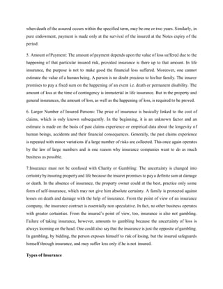 when death of the assured occurs within the specified term, may be one or two years. Similarly, in
pure endowment, payment is made only at the survival of the insured at the Notes expiry of the
period.
5. Amount of Payment: The amount of payment depends upon the value of loss suffered due to the
happening of that particular insured risk, provided insurance is there up to that amount. In life
insurance, the purpose is not to make good the financial loss suffered. Moreover, one cannot
estimate the value of a human being. A person is no doubt precious to his/her family. The insurer
promises to pay a fixed sum on the happening of an event i.e. death or permanent disability. The
amount of loss at the time of contingency is immaterial in life insurance. But in the property and
general insurances, the amount of loss, as well as the happening of loss, is required to be proved.
6. Larger Number of Insured Persons: The price of insurance is basically linked to the cost of
claims, which is only known subsequently. In the beginning, it is an unknown factor and an
estimate is made on the basis of past claims experience or empirical data about the longevity of
human beings, accidents and their financial consequences. Generally, the past claims experience
is repeated with minor variations if a large number of risks are collected. This once again operates
by the law of large numbers and is one reason why insurance companies want to do as much
business as possible.
7.Insurance must not be confused with Charity or Gambling: The uncertainty is changed into
certaintyby insuring propertyand life because the insurer promises to paya definite sum at damage
or death. In the absence of insurance, the property owner could at the best, practice only some
form of self-insurance, which may not give him absolute certainty. A family is protected against
losses on death and damage with the help of insurance. From the point of view of an insurance
company, the insurance contract is essentially non speculative. In fact, no other business operates
with greater certainties. From the insured’s point of view, too, insurance is also not gambling.
Failure of taking insurance, however, amounts to gambling because the uncertainty of loss is
always looming on the head. One could also say that the insurance is just the opposite of gambling.
In gambling, by bidding, the person exposes himself to risk of losing, but the insured safeguards
himself through insurance, and may suffer loss only if he is not insured.
Types of Insurance
 