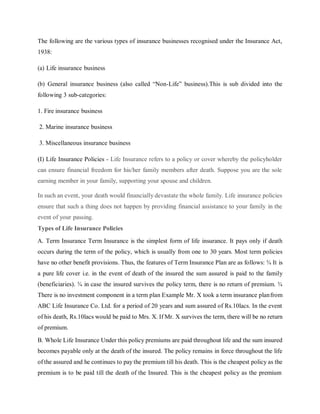 The following are the various types of insurance businesses recognised under the Insurance Act,
1938:
(a) Life insurance business
(b) General insurance business (also called “Non-Life” business).This is sub divided into the
following 3 sub-categories:
1. Fire insurance business
2. Marine insurance business
3. Miscellaneous insurance business
(I) Life Insurance Policies - Life Insurance refers to a policy or cover whereby the policyholder
can ensure financial freedom for his/her family members after death. Suppose you are the sole
earning member in your family, supporting your spouse and children.
In such an event, your death would financially devastate the whole family. Life insurance policies
ensure that such a thing does not happen by providing financial assistance to your family in the
event of your passing.
Types of Life Insurance Policies
A. Term Insurance Term Insurance is the simplest form of life insurance. It pays only if death
occurs during the term of the policy, which is usually from one to 30 years. Most term policies
have no other benefit provisions. Thus, the features of Term Insurance Plan are as follows: ¾ It is
a pure life cover i.e. in the event of death of the insured the sum assured is paid to the family
(beneficiaries). ¾ in case the insured survives the policy term, there is no return of premium. ¾
There is no investment component in a term plan Example Mr. X took a term insurance planfrom
ABC Life Insurance Co. Ltd. for a period of 20 years and sum assured of Rs.10lacs. In the event
of his death, Rs.10lacs would be paid to Mrs. X. If Mr. X survives the term, there will be no return
of premium.
B. Whole Life Insurance Under this policy premiums are paid throughout life and the sum insured
becomes payable only at the death of the insured. The policy remains in force throughout the life
of the assured and he continues to pay the premium till his death. This is the cheapest policy as the
premium is to be paid till the death of the Insured. This is the cheapest policy as the premium
 