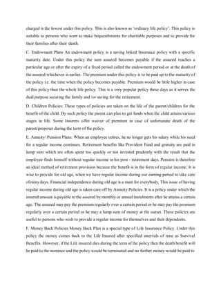 charged is the lowest under this policy. This is also known as ‘ordinary life policy’. This policy is
suitable to persons who want to make bequeathments for charitable purposes and to provide for
their families after their death.
C. Endowment Plans An endowment policy is a saving linked Insurance policy with a specific
maturity date. Under this policy the sum assured becomes payable if the assured reaches a
particular age or after the expiry of a fixed period called the endowment period or at the death of
the assured whichever is earlier. The premium under this policy is to be paid up to the maturity of
the policy i.e. the time when the policy becomes payable. Premium would be little higher in case
of this policy than the whole life policy. This is a very popular policy these days as it serves the
dual purpose securing the family and /or saving for the retirement.
D. Children Policies: These types of policies are taken on the life of the parent/children for the
benefit of the child. By such policy the parent can plan to get funds when the child attainsvarious
stages in life. Some Insurers offer waiver of premium in case of unfortunate death of the
parent/proposer during the term of the policy.
E. Annuity/ Pension Plans: When an employee retires, he no longer gets his salary while his need
for a regular income continues. Retirement benefits like Provident Fund and gratuity are paid in
lump sum which are often spent too quickly or not invested prudently with the result that the
employee finds himself without regular income in his post - retirement days. Pension is therefore
an ideal method of retirement provision because the benefit is in the form of regular income. It is
wise to provide for old age, when we have regular income during our earning period to take care
of rainy days. Financial independence during old age is a must for everybody. This issue of having
regular income during old age is taken care off by Annuity Policies. It is a policy under which the
insured amount is payable to the assured by monthly or annual instalments after he attains a certain
age. The assured may pay the premium regularly over a certain period or he may pay the premium
regularly over a certain period or he may a lump sum of money at the outset. These policies are
useful to persons who wish to provide a regular income for themselves and their dependents.
F. Money Back Policies Money Back Plan is a special type of Life Insurance Policy. Under this
policy the money comes back to the Life Insured after specified intervals of time as Survival
Benefits. However, if the Life insured dies during the term of the policy then the death benefit will
be paid to the nominee and the policy would be terminated and no further money would be paid to
 