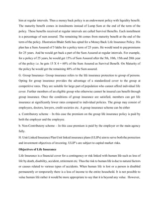 him at regular intervals. Thus a money back policy is an endowment policy with liquidity benefit.
The maturity benefit comes in instalments instead of Lump Sum at the end of the term of the
policy. These benefits received at regular intervals are called Survival Benefits. Each installment
is a percentage of sum assured. The remaining bit comes from maturity benefit at the end of the
term of the policy. Illustration Bhakt Sethi has opted for a Money Back Life Insurance Policy. His
plan has a Sum Assured of 5 lakhs for a policy term of 25 years. He would need to paypremiums
for 25 years. And he would get back a part of the Sum Assured at regular intervals. For example,
for a policy of 25 years, he would get 15% of Sum Assured after the 5th, 10th, 15th and 20th year
of the policy i.e. he gets 15 X 4 = 60% of the Sum Assured as Survival Benefit. On Maturity of
the policy he would get the remaining 40% of the Sum assured.
G. Group Insurance- Group insurance refers to the life insurance protection to group of persons.
Opting for group insurance provides the advantage of a standardized cover to the group at
competitive rates. They are suitable for large part of population who cannot afford individual life
cover. Further members of an eligible group who otherwise cannot be insured can benefit through
group insurance. Once the conditions of group insurance are satisfied, members can get life
insurance at significantly lower rates compared to individual policies. The group may consist of
employees, doctors, lawyers, credit societies etc. A group insurance scheme can be either
a. Contributory scheme – In this case the premium on the group life insurance policy is paid by
both the employer and the employee.
b. Non-Contributory scheme – In this case premium is paid by the employer or the main agency
fully.
H. Unit Linked Insurance Plan Unit linked insurance plans (ULIPs) aimto serve boththe protection
and investment objectives of investing. ULIP’s are subject to capital market risks.
Objectives of Life Insurance
Life Insurance is a financial cover for a contingency or risk linked with human life such as loss of
life by death, disability, accident, retirement etc. Thus the risk to human life is due to natural factors
or causes related to various types of accidents. When human life is lost or a person is disabled
permanently or temporarily there is a loss of income to the entire household. It is not possible to
value human life rather it would be more appropriate to say that it is beyond any value. However,
 