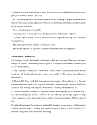 a method to determine loss would be to assess the same on the basis of loss of income in the future
years, also known as Human Life Value.
Thus Life Insurance policies provide for a definite amount of money to be paid by the Insurer in
the event the Insured dies during the term of the policy. Thus the essential features of life insurance
can be summed up as under:
- It is a contract relating to human life.
- There need not be an express provision that payment is due on the death of a person.
- A definite agreed money known as premium needs to be paid for starting a Life Insurance
Contract/Policy.
- The contract provides for payment of lump sum money
- The amount is paid at the expiration of a certain period or on the death of a person.
Advantages of Life Insurance
Life Insurance provides dual benefits to the persons taking such insurance. These dual benefits are
savings and security. The following factors explain as to why this investment tool should be a part
of one’s financial plans.
A. Risk Cover Life is today full of uncertainties. In this scenario Life Insurance ensures that the
loved ones of the Insured continue to enjoy good quality of life against any unforeseen
circumstances
B. Planning Life Stage Needs Life Insurance not only provides for financial support in the event
ofuntimely death but also acts as a long-term investment. One can meet one’s goals, be it children's
education, their marriage, building one’s dream home or planning a relaxed retired life.
C. Habit of Saving Life Insurance is a long-term contract whereas policy holder one has to pay a
fixed amount at specified periods. This builds the habit of Long term savings. Regular Savings
over a long period ensures that a decent corpus is built to meet various needs at different stages of
life.
D. Safety of Investment The investment made in Life Insurance is quite safe as Life Insurance is
a highly regulated sector. The body that regulates Insurance Sector in India is called IRDA
(Insurance Regulatory and Development Authority)
 