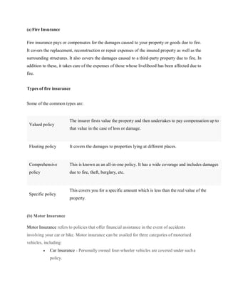 (a) Fire Insurance
Fire insurance pays or compensates for the damages caused to your property or goods due to fire.
It covers the replacement, reconstruction or repair expenses of the insured property as well as the
surrounding structures. It also covers the damages caused to a third-party property due to fire. In
addition to these, it takes care of the expenses of those whose livelihood has been affected due to
fire.
Types of fire insurance
Some of the common types are:
Valued policy
The insurer firsts value the property and then undertakes to pay compensation up to
that value in the case of loss or damage.
Floating policy It covers the damages to properties lying at different places.
Comprehensive
policy
This is known as an all-in-one policy. It has a wide coverage and includes damages
due to fire, theft, burglary, etc.
Specific policy
This covers you for a specific amount which is less than the real value of the
property.
[(b) Motor Insurance
Motor Insurance refers to policies that offer financial assistance in the event of accidents
involving your car or bike. Motor insurance can be availed for three categories of motorised
vehicles, including:
 Car Insurance - Personally owned four-wheeler vehicles are covered under sucha
policy.
 