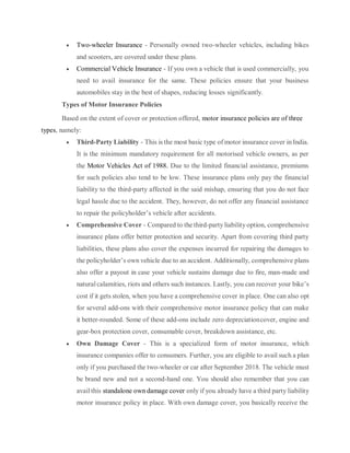  Two-wheeler Insurance - Personally owned two-wheeler vehicles, including bikes
and scooters, are covered under these plans.
 Commercial Vehicle Insurance - If you own a vehicle that is used commercially, you
need to avail insurance for the same. These policies ensure that your business
automobiles stay in the best of shapes, reducing losses significantly.
Types of Motor Insurance Policies
Based on the extent of cover or protection offered, motor insurance policies are of three
types, namely:
 Third-Party Liability - This is the most basic type of motor insurance cover in India.
It is the minimum mandatory requirement for all motorised vehicle owners, as per
the Motor Vehicles Act of 1988. Due to the limited financial assistance, premiums
for such policies also tend to be low. These insurance plans only pay the financial
liability to the third-party affected in the said mishap, ensuring that you do not face
legal hassle due to the accident. They, however, do not offer any financial assistance
to repair the policyholder’s vehicle after accidents.
 Comprehensive Cover - Compared to the third-party liabilityoption, comprehensive
insurance plans offer better protection and security. Apart from covering third party
liabilities, these plans also cover the expenses incurred for repairing the damages to
the policyholder’s own vehicle due to an accident. Additionally, comprehensive plans
also offer a payout in case your vehicle sustains damage due to fire, man-made and
naturalcalamities, riots and others such instances. Lastly, you can recover your bike’s
cost if it gets stolen, when you have a comprehensive cover in place. One can also opt
for several add-ons with their comprehensive motor insurance policy that can make
it better-rounded. Some of these add-ons include zero depreciationcover, engine and
gear-box protection cover, consumable cover, breakdown assistance, etc.
 Own Damage Cover - This is a specialized form of motor insurance, which
insurance companies offer to consumers. Further, you are eligible to avail such a plan
only if you purchased the two-wheeler or car after September 2018. The vehicle must
be brand new and not a second-hand one. You should also remember that you can
avail this standalone own damage cover only if you already have a third party liability
motor insurance policy in place. With own damage cover, you basically receive the
 
